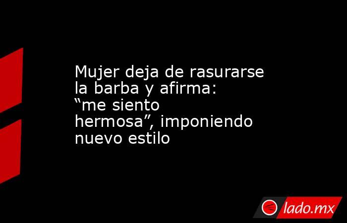 Mujer deja de rasurarse la barba y afirma: “me siento hermosa”, imponiendo nuevo estilo. Noticias en tiempo real