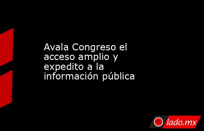 Avala Congreso el acceso amplio y expedito a la información pública. Noticias en tiempo real