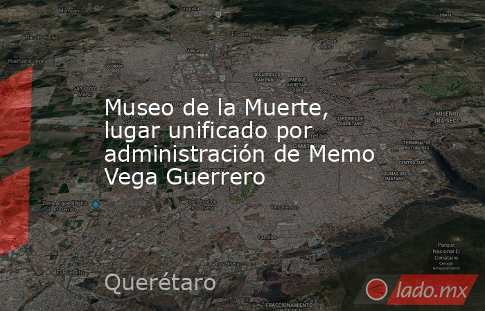 Museo de la Muerte, lugar unificado por administración de Memo Vega Guerrero. Noticias en tiempo real