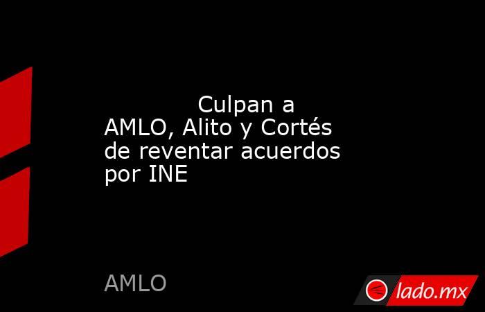             Culpan a AMLO, Alito y Cortés de reventar acuerdos por INE            . Noticias en tiempo real