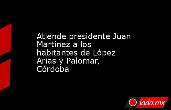 Atiende presidente Juan Martínez a los habitantes de López Arias y Palomar, Córdoba. Noticias en tiempo real