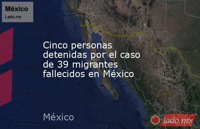 Cinco personas detenidas por el caso de 39 migrantes fallecidos en México. Noticias en tiempo real