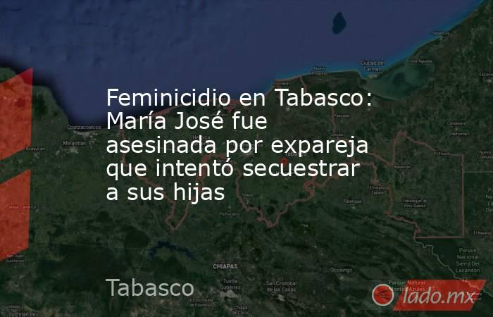 Feminicidio en Tabasco: María José fue asesinada por expareja que intentó secuestrar a sus hijas. Noticias en tiempo real