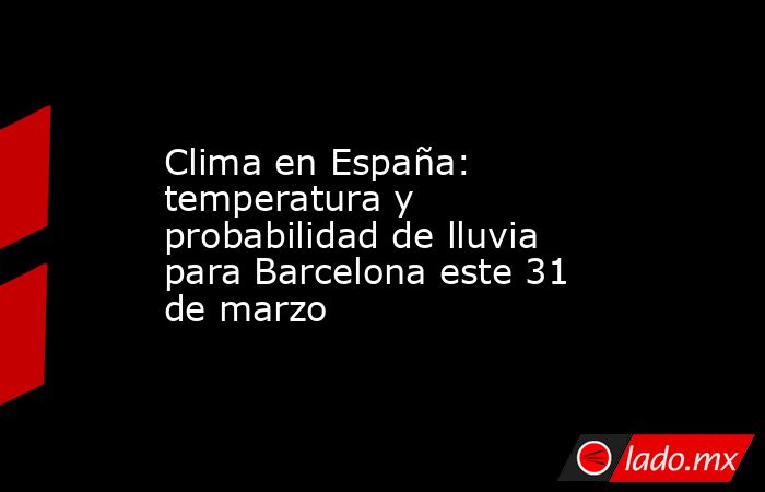 Clima en España: temperatura y probabilidad de lluvia para Barcelona este 31 de marzo. Noticias en tiempo real