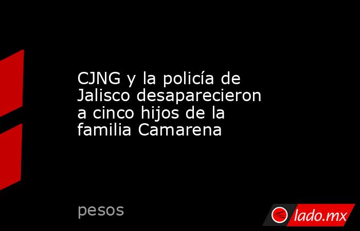 CJNG y la policía de Jalisco desaparecieron a cinco hijos de la familia Camarena. Noticias en tiempo real