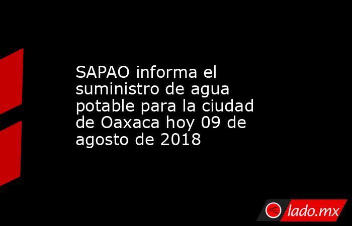 SAPAO informa el suministro de agua potable para la ciudad de Oaxaca hoy 09 de agosto de 2018. Noticias en tiempo real