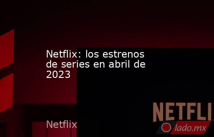 Netflix: los estrenos de series en abril de 2023. Noticias en tiempo real