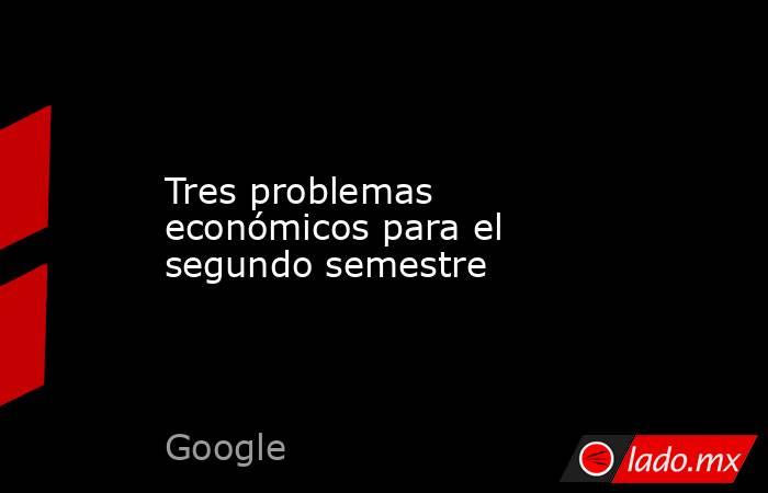 Tres problemas económicos para el segundo semestre. Noticias en tiempo real