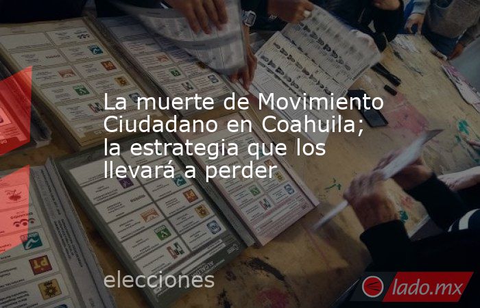 La muerte de Movimiento Ciudadano en Coahuila; la estrategia que los llevará a perder. Noticias en tiempo real