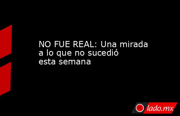 NO FUE REAL: Una mirada a lo que no sucedió esta semana. Noticias en tiempo real