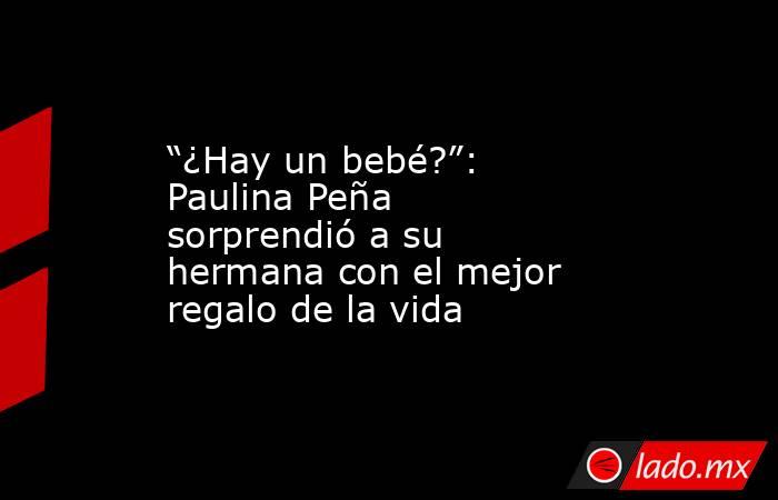 “¿Hay un bebé?”: Paulina Peña sorprendió a su hermana con el mejor regalo de la vida. Noticias en tiempo real