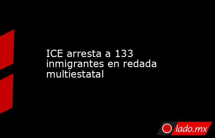 ICE arresta a 133 inmigrantes en redada multiestatal. Noticias en tiempo real
