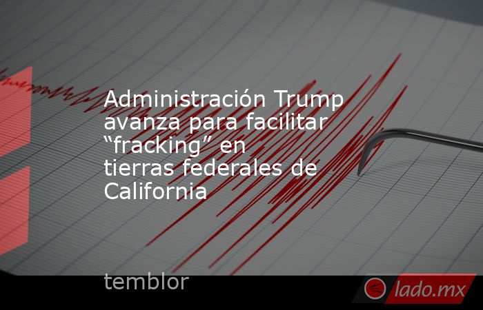 Administración Trump avanza para facilitar “fracking” en tierras federales de California. Noticias en tiempo real