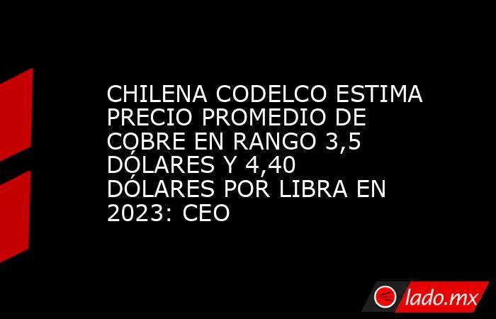 CHILENA CODELCO ESTIMA PRECIO PROMEDIO DE COBRE EN RANGO 3,5 DÓLARES Y 4,40 DÓLARES POR LIBRA EN 2023: CEO. Noticias en tiempo real
