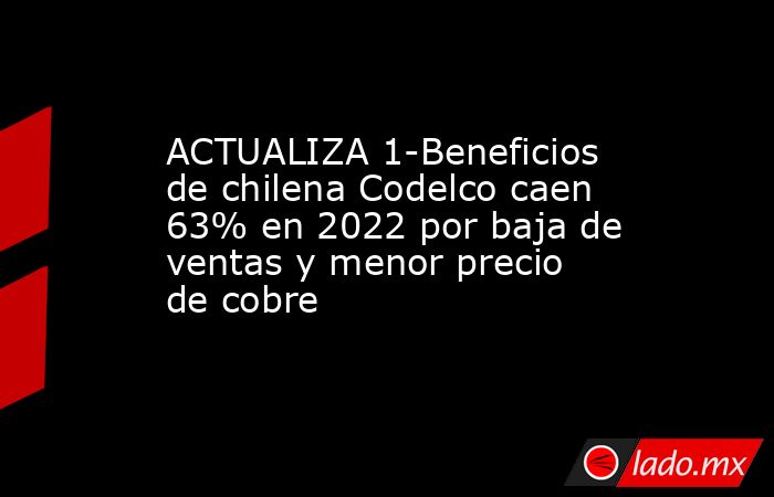 ACTUALIZA 1-Beneficios de chilena Codelco caen 63% en 2022 por baja de ventas y menor precio de cobre. Noticias en tiempo real