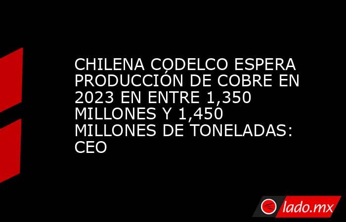CHILENA CODELCO ESPERA PRODUCCIÓN DE COBRE EN 2023 EN ENTRE 1,350 MILLONES Y 1,450 MILLONES DE TONELADAS: CEO. Noticias en tiempo real