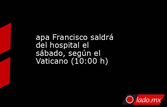 apa Francisco saldrá del hospital el sábado, según el Vaticano (10:00 h). Noticias en tiempo real