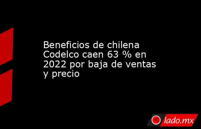 Beneficios de chilena Codelco caen 63 % en 2022 por baja de ventas y precio. Noticias en tiempo real