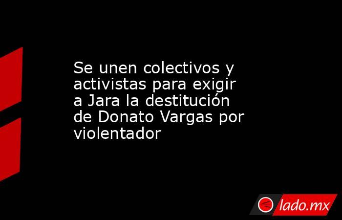 Se unen colectivos y activistas para exigir a Jara la destitución de Donato Vargas por violentador. Noticias en tiempo real