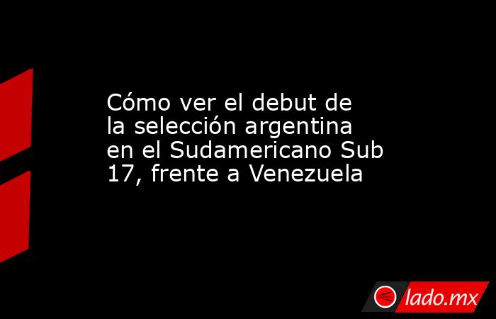 Cómo ver el debut de la selección argentina en el Sudamericano Sub 17, frente a Venezuela. Noticias en tiempo real