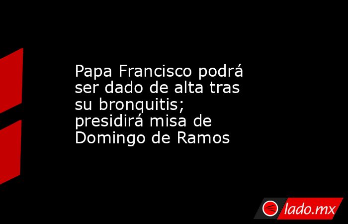 Papa Francisco podrá ser dado de alta tras su bronquitis; presidirá misa de Domingo de Ramos. Noticias en tiempo real