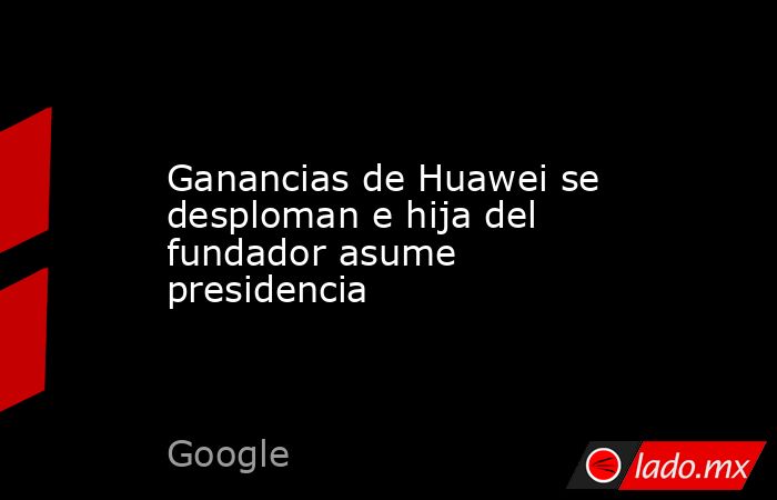 Ganancias de Huawei se desploman e hija del fundador asume presidencia. Noticias en tiempo real