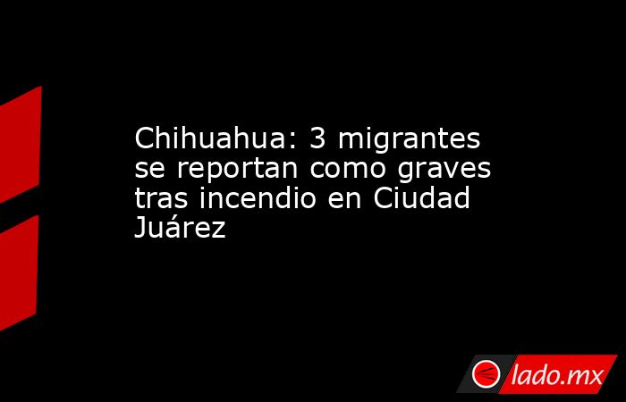 Chihuahua: 3 migrantes se reportan como graves tras incendio en Ciudad Juárez. Noticias en tiempo real
