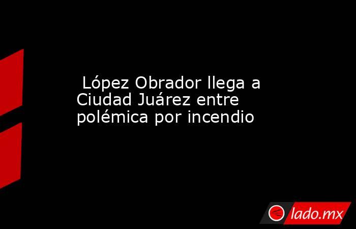  López Obrador llega a Ciudad Juárez entre polémica por incendio. Noticias en tiempo real