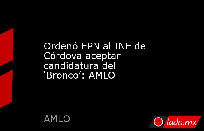 Ordenó EPN al INE de Córdova aceptar candidatura del ‘Bronco’: AMLO. Noticias en tiempo real