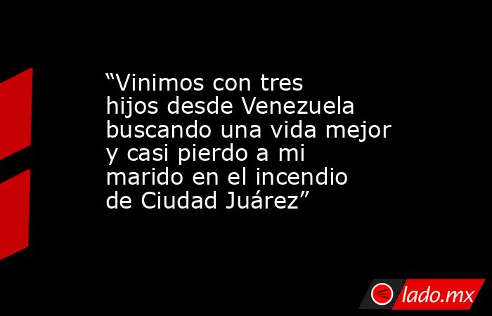 “Vinimos con tres hijos desde Venezuela buscando una vida mejor y casi pierdo a mi marido en el incendio de Ciudad Juárez”. Noticias en tiempo real