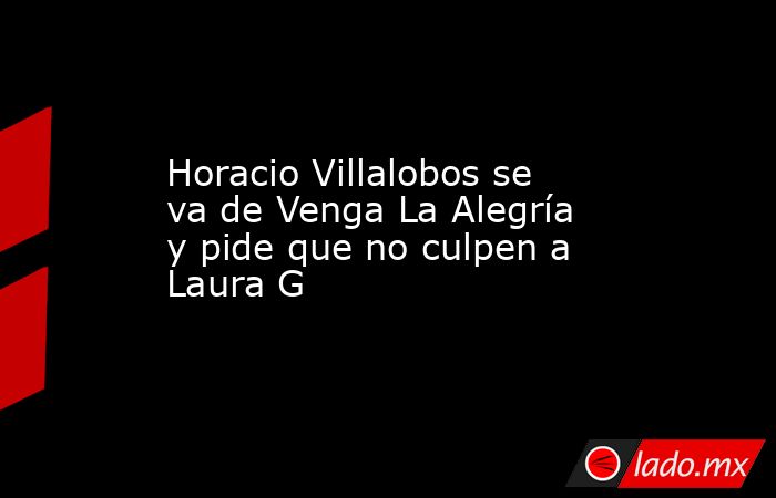 Horacio Villalobos se va de Venga La Alegría y pide que no culpen a Laura G. Noticias en tiempo real