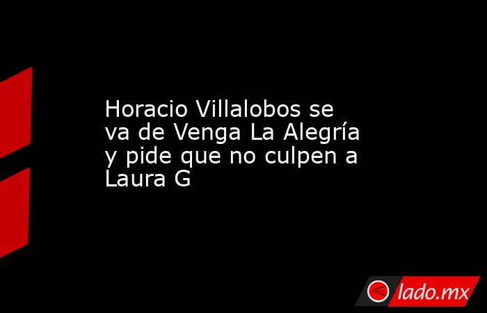 Horacio Villalobos se va de Venga La Alegría y pide que no culpen a Laura G. Noticias en tiempo real