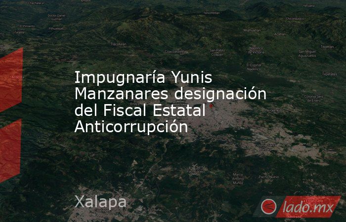 Impugnaría Yunis Manzanares designación del Fiscal Estatal Anticorrupción. Noticias en tiempo real