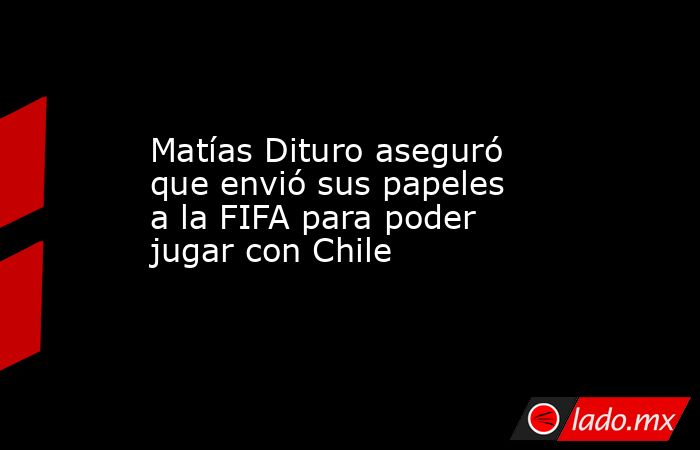 Matías Dituro aseguró que envió sus papeles a la FIFA para poder jugar con Chile. Noticias en tiempo real