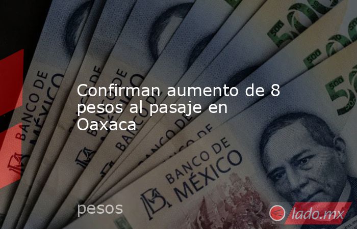 Confirman aumento de 8 pesos al pasaje en Oaxaca. Noticias en tiempo real