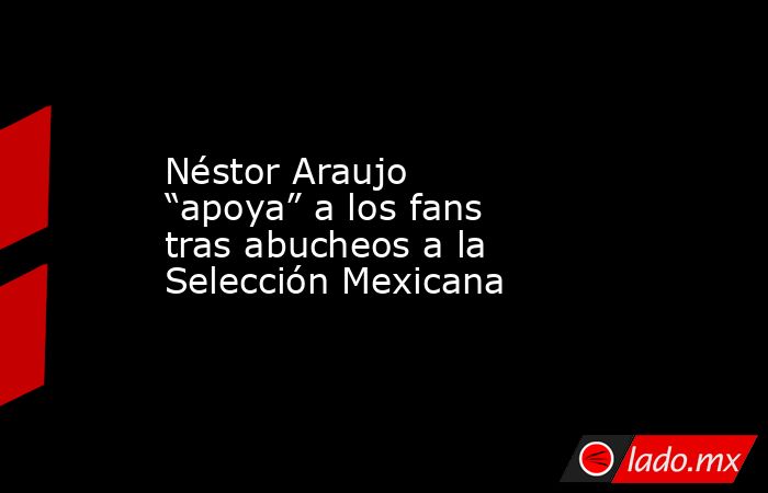 Néstor Araujo “apoya” a los fans tras abucheos a la Selección Mexicana. Noticias en tiempo real