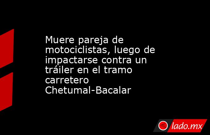 Muere pareja de motociclistas, luego de impactarse contra un tráiler en el tramo carretero Chetumal-Bacalar. Noticias en tiempo real