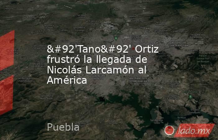 \'Tano\' Ortiz frustró la llegada de Nicolás Larcamón al América. Noticias en tiempo real