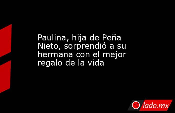 Paulina, hija de Peña Nieto, sorprendió a su hermana con el mejor regalo de la vida. Noticias en tiempo real