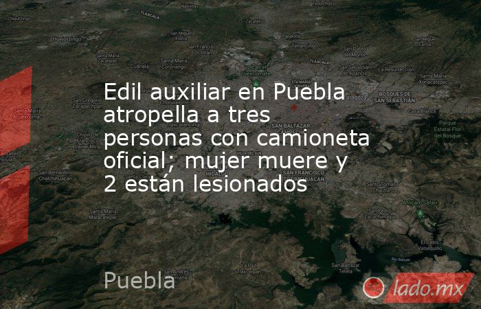 Edil auxiliar en Puebla atropella a tres personas con camioneta oficial; mujer muere y 2 están lesionados. Noticias en tiempo real