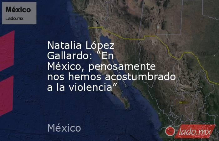 Natalia López Gallardo: “En México, penosamente nos hemos acostumbrado a la violencia”. Noticias en tiempo real