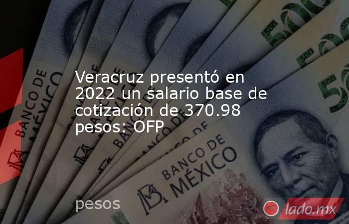 Veracruz presentó en 2022 un salario base de cotización de 370.98 pesos: OFP. Noticias en tiempo real