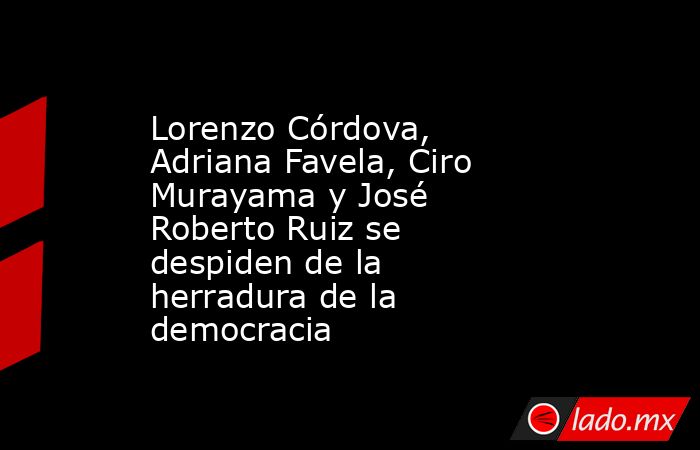 Lorenzo Córdova, Adriana Favela, Ciro Murayama y José Roberto Ruiz se despiden de la herradura de la democracia. Noticias en tiempo real