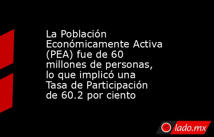 La Población Económicamente Activa (PEA) fue de 60 millones de personas, lo que implicó una Tasa de Participación de 60.2 por ciento. Noticias en tiempo real