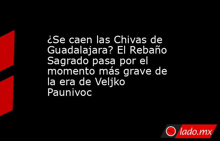 ¿Se caen las Chivas de Guadalajara? El Rebaño Sagrado pasa por el momento más grave de la era de Veljko Paunivoc. Noticias en tiempo real