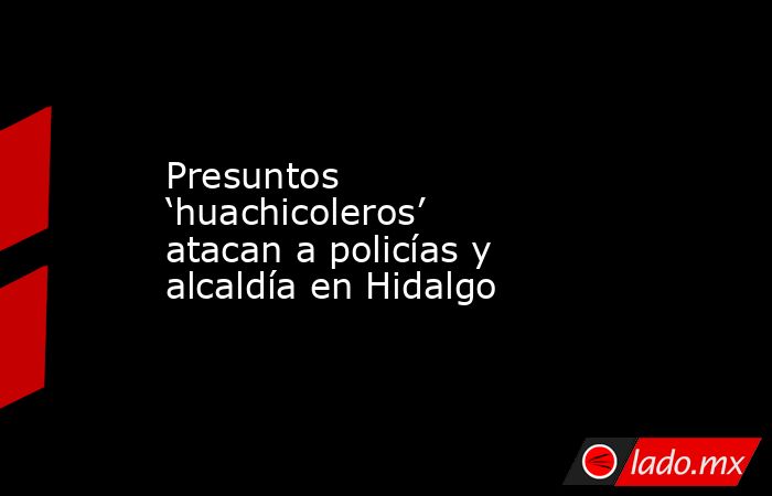 Presuntos ‘huachicoleros’ atacan a policías y alcaldía en Hidalgo. Noticias en tiempo real
