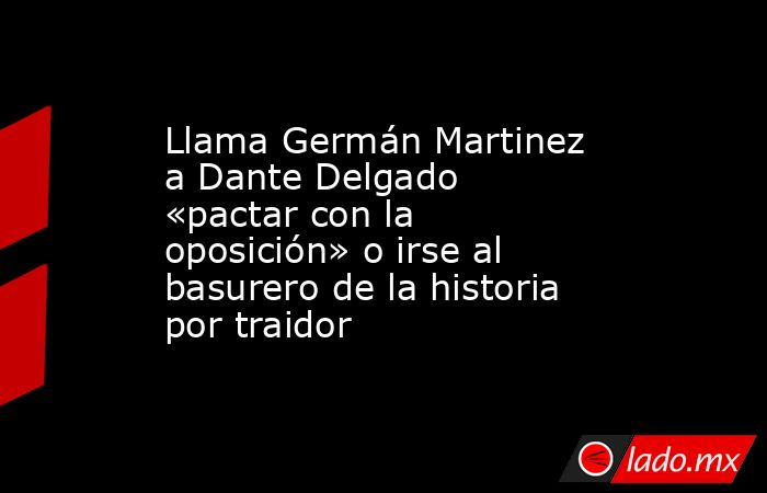 Llama Germán Martinez a Dante Delgado «pactar con la oposición» o irse al basurero de la historia por traidor. Noticias en tiempo real