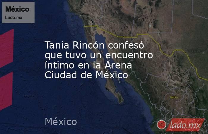 Tania Rincón confesó que tuvo un encuentro íntimo en la Arena Ciudad de México. Noticias en tiempo real