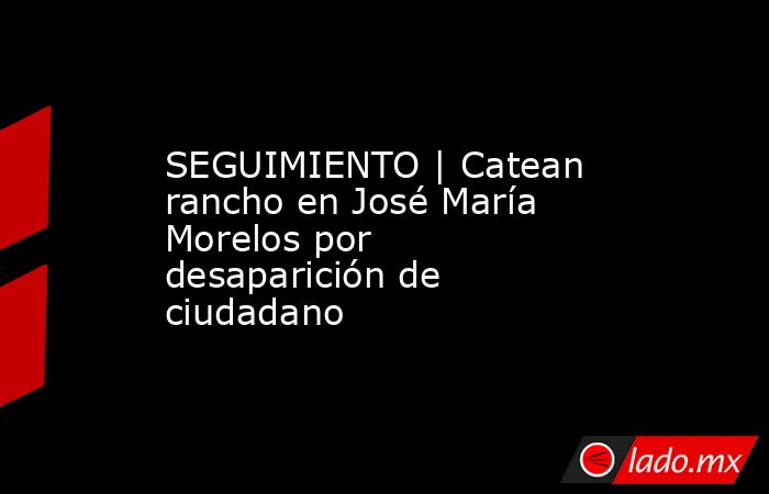 SEGUIMIENTO | Catean rancho en José María Morelos por desaparición de ciudadano . Noticias en tiempo real