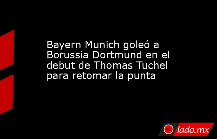 Bayern Munich goleó a Borussia Dortmund en el debut de Thomas Tuchel para retomar la punta. Noticias en tiempo real